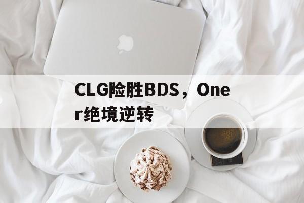 熊猫体育直播-CLG险胜BDS，Oner绝境逆转